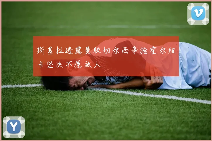 斯基拉透露曼联切尔西争抢霍尔纽卡坚决不愿放人