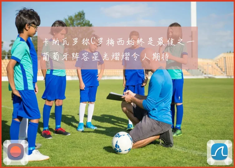 卡纳瓦罗称C罗梅西始终是最佳之一葡萄牙阵容星光熠熠令人期待