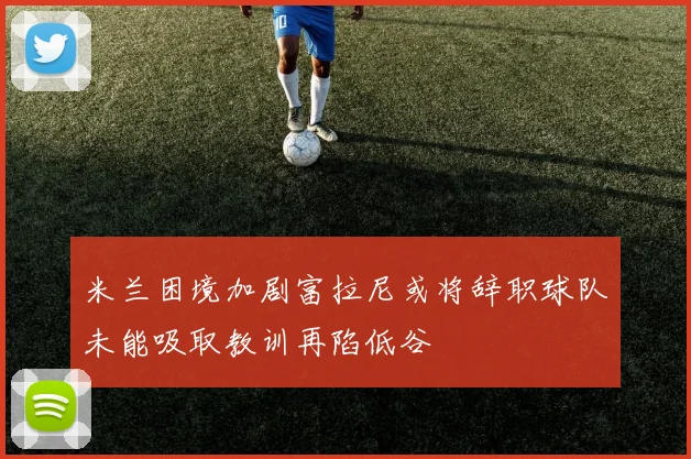米兰困境加剧富拉尼或将辞职球队未能吸取教训再陷低谷