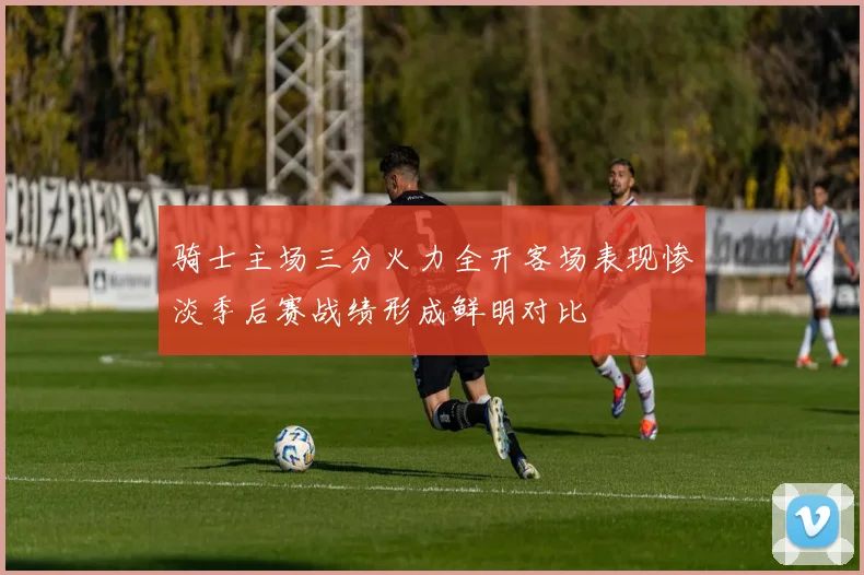 骑士主场三分火力全开客场表现惨淡季后赛战绩形成鲜明对比