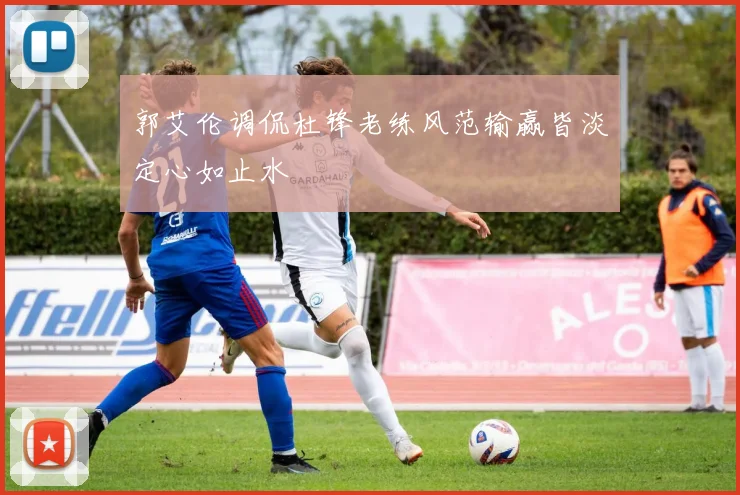 郭艾伦调侃杜锋老练风范输赢皆淡定心如止水