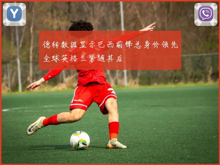 德转数据显示巴西前锋总身价领先全球英格兰紧随其后