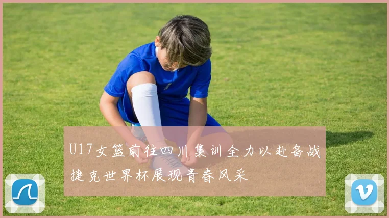 U17女篮前往四川集训全力以赴备战捷克世界杯展现青春风采