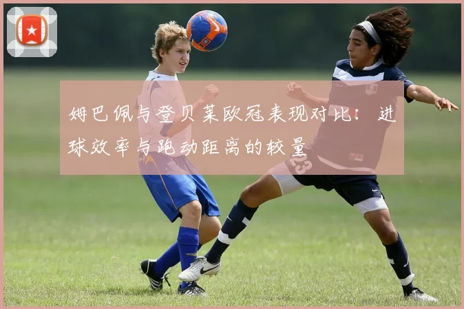 姆巴佩与登贝莱欧冠表现对比：进球效率与跑动距离的较量