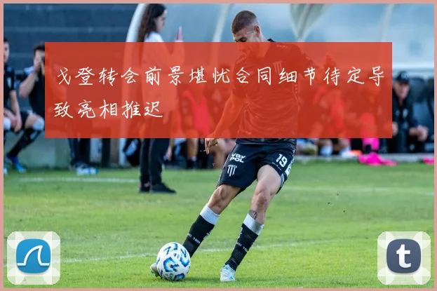 戈登转会前景堪忧合同细节待定导致亮相推迟