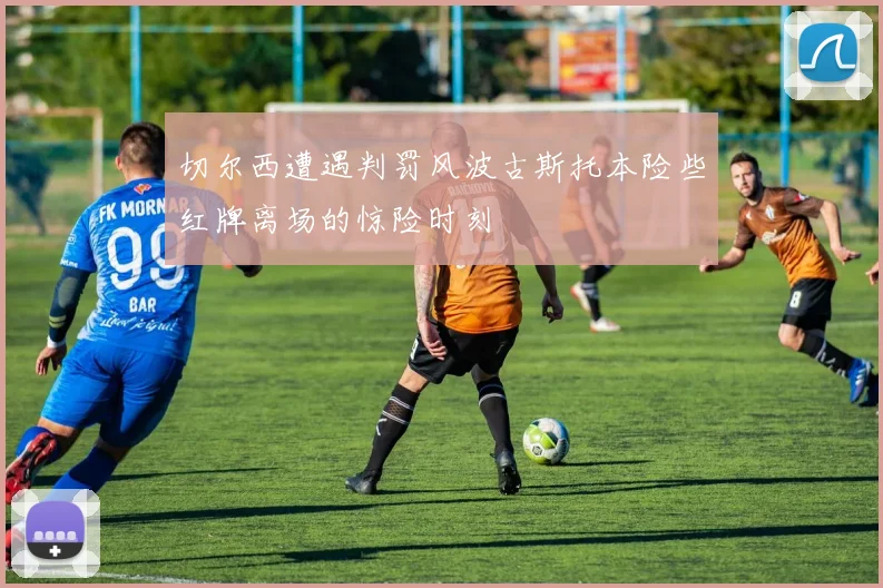 切尔西遭遇判罚风波古斯托本险些红牌离场的惊险时刻