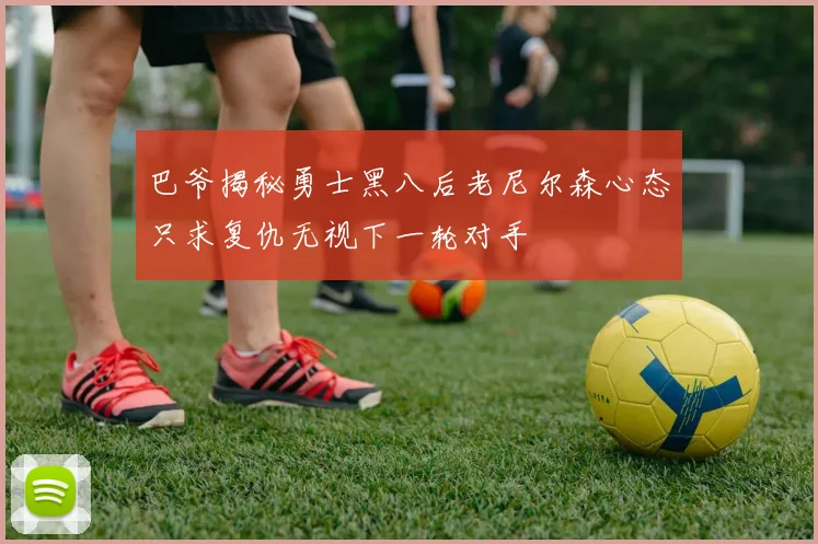 巴爷揭秘勇士黑八后老尼尔森心态只求复仇无视下一轮对手