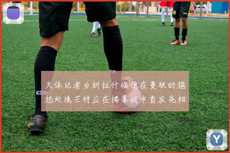 天体记者分析拉什福德在曼联的尴尬处境芒特应在揭幕战中首发亮相